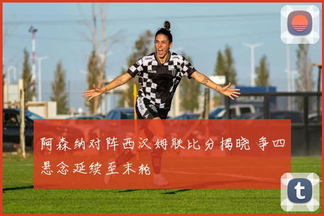阿森纳对阵西汉姆联比分揭晓 争四悬念延续至末轮