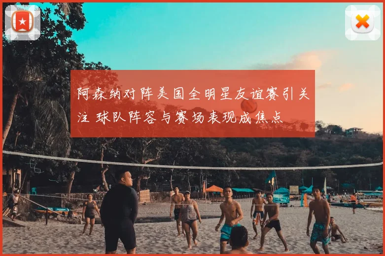 阿森纳对阵美国全明星友谊赛引关注 球队阵容与赛场表现成焦点