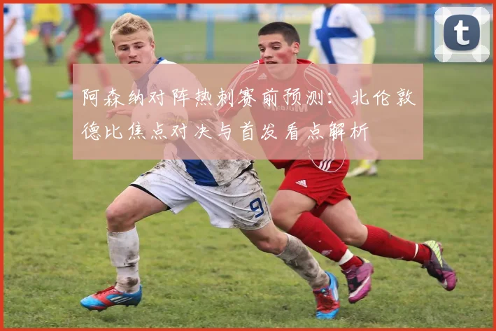 阿森纳对阵热刺赛前预测：北伦敦德比焦点对决与首发看点解析