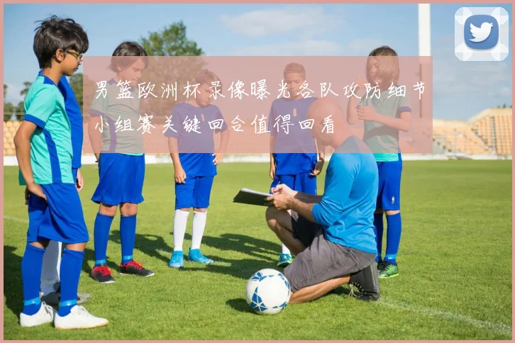 男篮欧洲杯录像曝光各队攻防细节小组赛关键回合值得回看