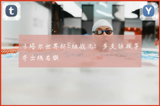 卡塔尔世界杯E组战况:多支劲旅争夺出线名额