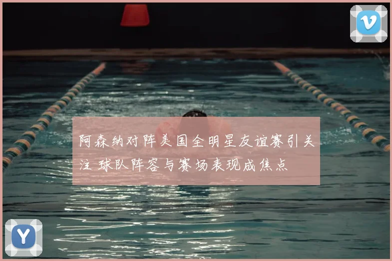阿森纳对阵美国全明星友谊赛引关注 球队阵容与赛场表现成焦点