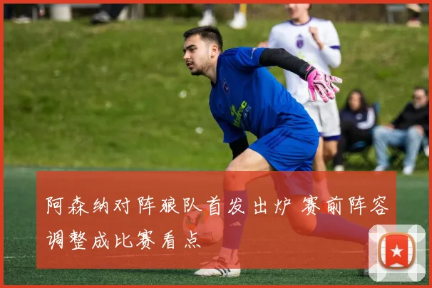 阿森纳对阵狼队首发出炉 赛前阵容调整成比赛看点