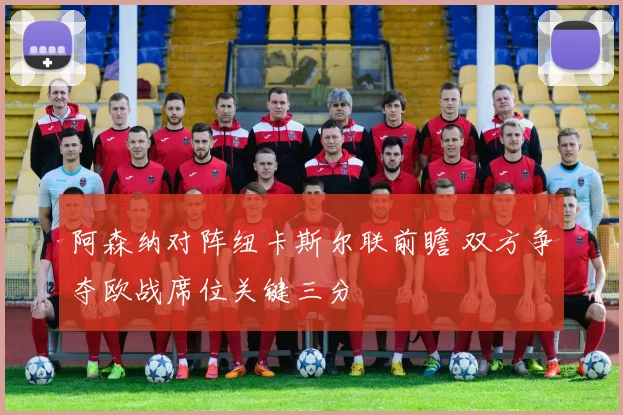 阿森纳对阵纽卡斯尔联前瞻 双方争夺欧战席位关键三分