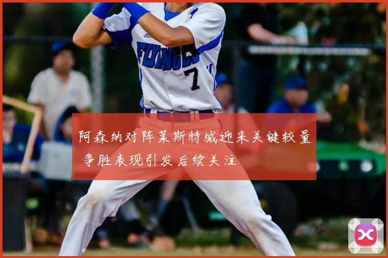 阿森纳对阵莱斯特城迎来关键较量 争胜表现引发后续关注
