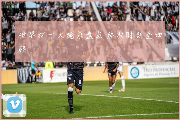 世界杯十大绝杀盘点 经典时刻全回顾