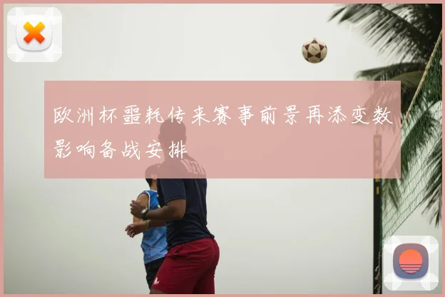 欧洲杯噩耗传来赛事前景再添变数影响备战安排