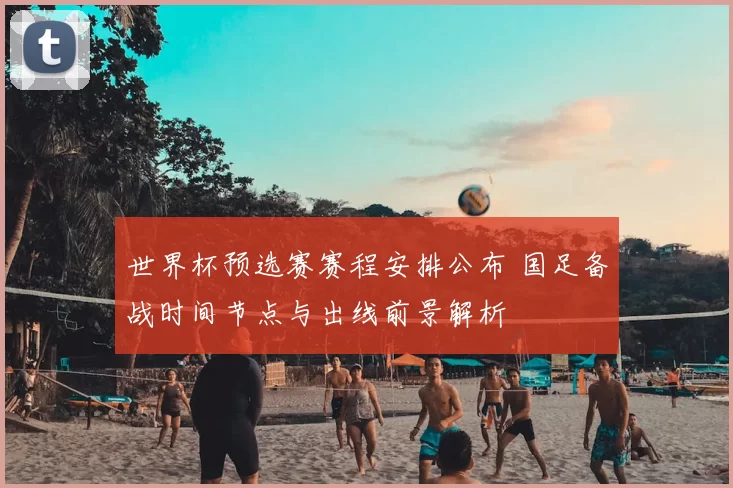 世界杯预选赛赛程安排公布 国足备战时间节点与出线前景解析