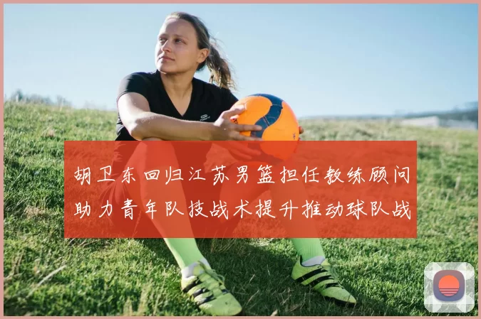 胡卫东回归江苏男篮担任教练顾问助力青年队技战术提升推动球队战术重构