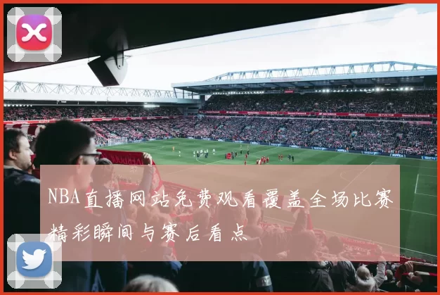 NBA直播网站免费观看覆盖全场比赛精彩瞬间与赛后看点