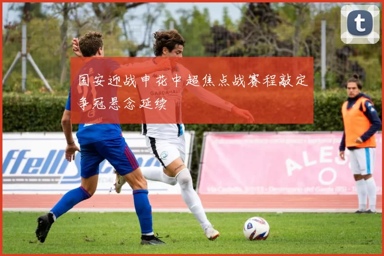 国安迎战申花中超焦点战赛程敲定争冠悬念延续