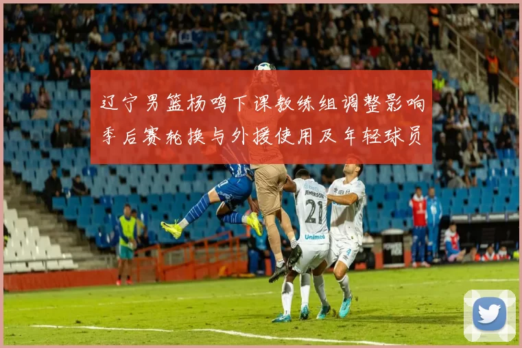 辽宁男篮杨鸣下课教练组调整影响季后赛轮换与外援使用及年轻球员提拔