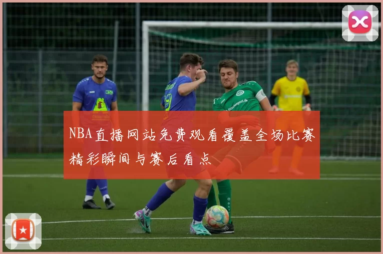 NBA直播网站免费观看覆盖全场比赛精彩瞬间与赛后看点