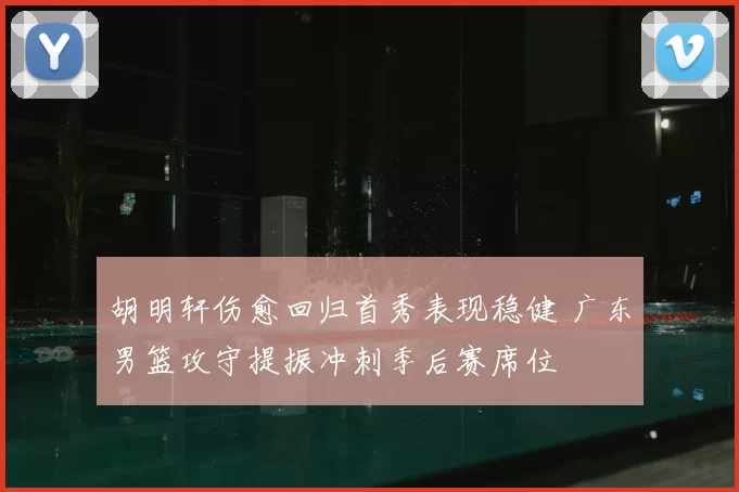 胡明轩伤愈回归首秀表现稳健 广东男篮攻守提振冲刺季后赛席位