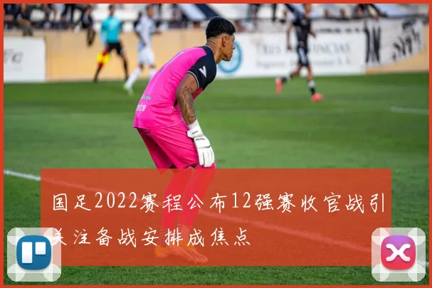 国足2022赛程公布12强赛收官战引关注备战安排成焦点