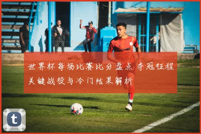 世界杯每场比赛比分盘点 夺冠征程关键战役与冷门结果解析