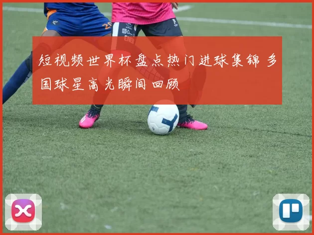 短视频世界杯盘点热门进球集锦 多国球星高光瞬间回顾