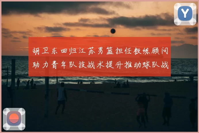 胡卫东回归江苏男篮担任教练顾问助力青年队技战术提升推动球队战术重构