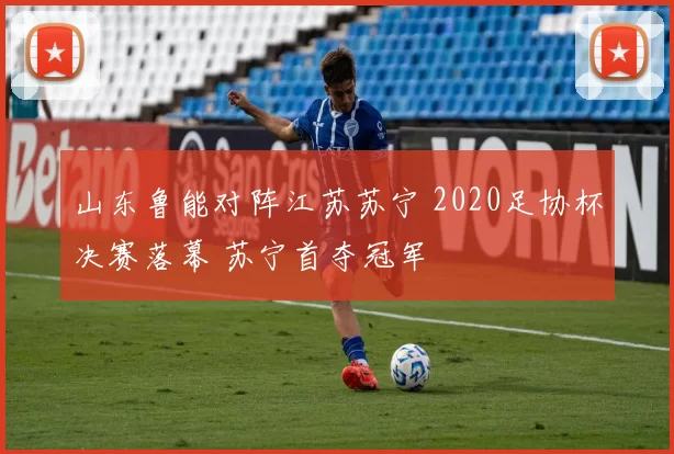 山东鲁能对阵江苏苏宁 2020足协杯决赛落幕 苏宁首夺冠军