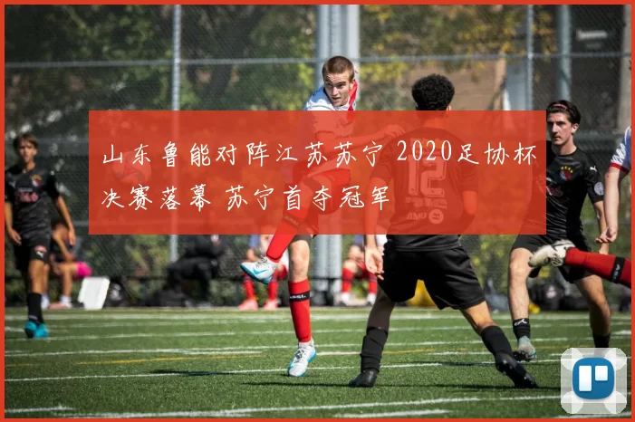 山东鲁能对阵江苏苏宁 2020足协杯决赛落幕 苏宁首夺冠军