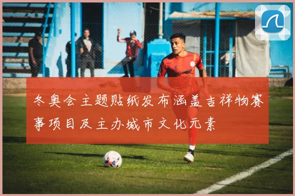 冬奥会主题贴纸发布涵盖吉祥物赛事项目及主办城市文化元素