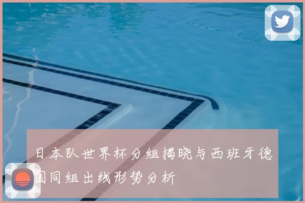 日本队世界杯分组揭晓与西班牙德国同组出线形势分析