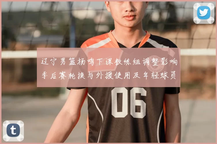 辽宁男篮杨鸣下课教练组调整影响季后赛轮换与外援使用及年轻球员提拔