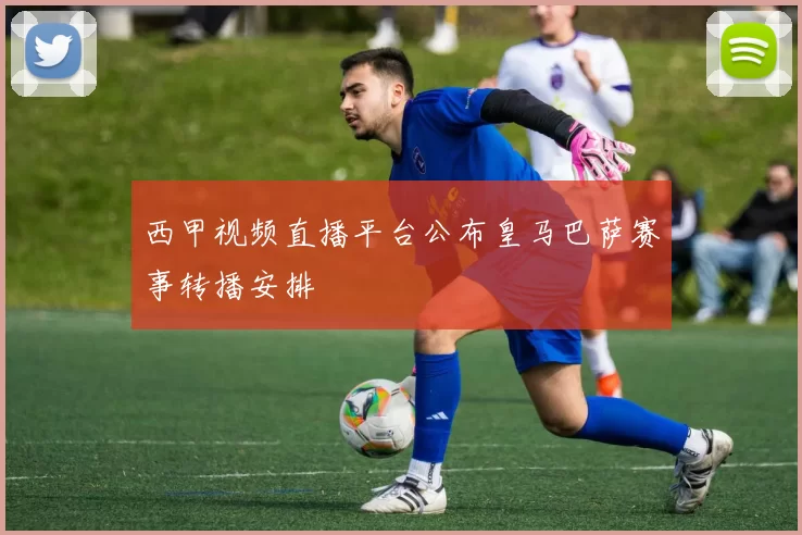 西甲视频直播平台公布皇马巴萨赛事转播安排