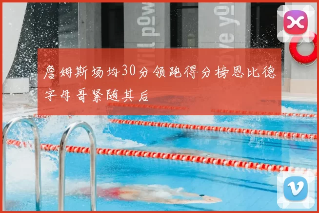 詹姆斯场均30分领跑得分榜恩比德字母哥紧随其后