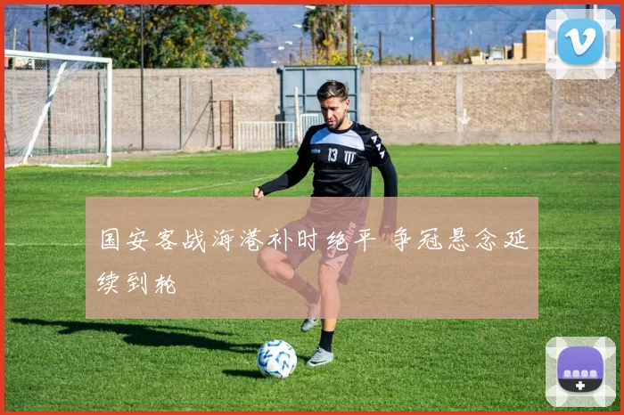 国安客战海港补时绝平 争冠悬念延续到轮