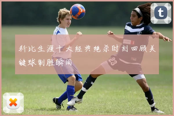 科比生涯十大经典绝杀时刻回顾关键球制胜瞬间