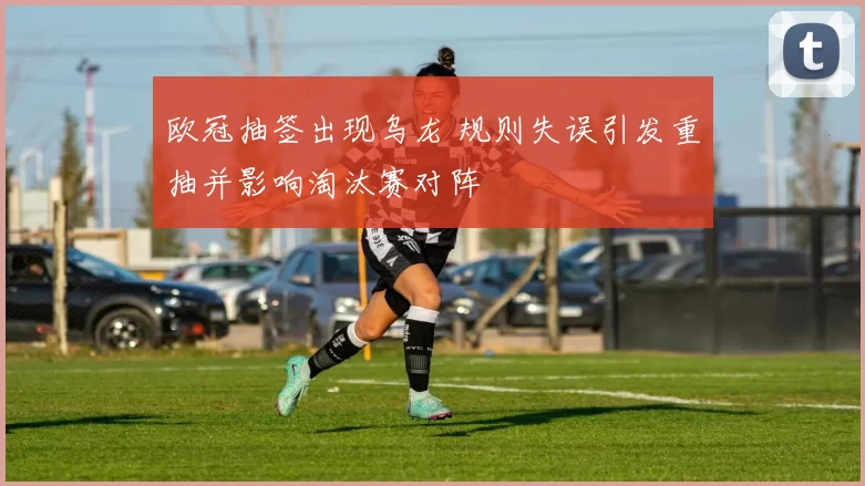 欧冠抽签出现乌龙 规则失误引发重抽并影响淘汰赛对阵