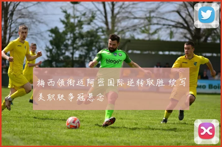 梅西领衔迈阿密国际逆转取胜 续写美职联争冠悬念