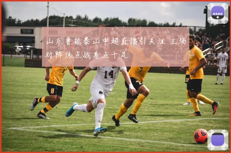 山东鲁能泰山中超直播引关注 主场对阵焦点战看点十足