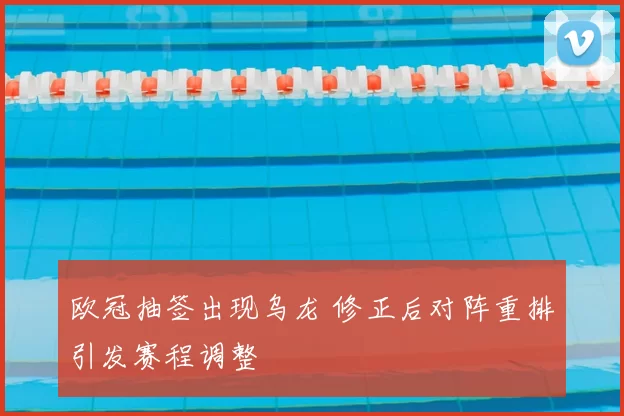 欧冠抽签出现乌龙 修正后对阵重排引发赛程调整